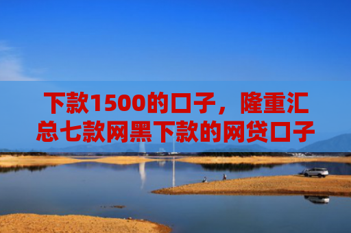 下款1500的口子，隆重汇总七款网黑下款的网贷口子