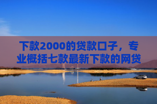 下款2000的贷款口子，专业概括七款最新下款的网贷口子