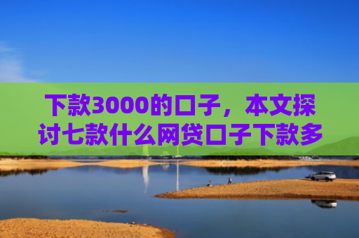 下款3000的口子，本文探讨七款什么网贷口子下款多