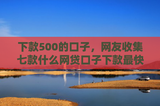 下款500的口子，网友收集七款什么网贷口子下款最快