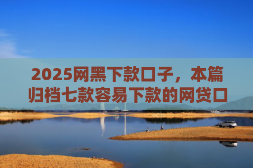 2025网黑下款口子，本篇归档七款容易下款的网贷口子高炮