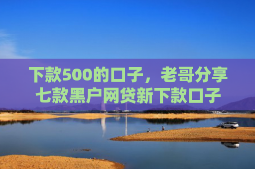 下款500的口子，老哥分享七款黑户网贷新下款口子