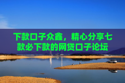 下款口子众鑫，精心分享七款必下款的网贷口子论坛
