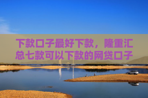 下款口子最好下款，隆重汇总七款可以下款的网贷口子