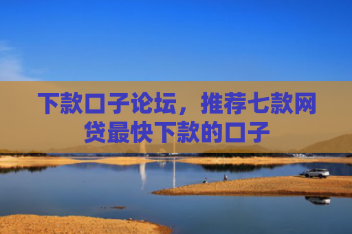 下款口子论坛，推荐七款网贷最快下款的口子