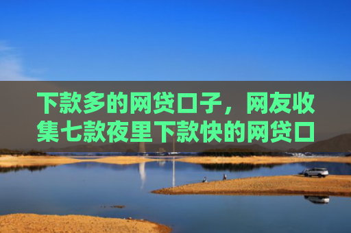 下款多的网贷口子，网友收集七款夜里下款快的网贷口子