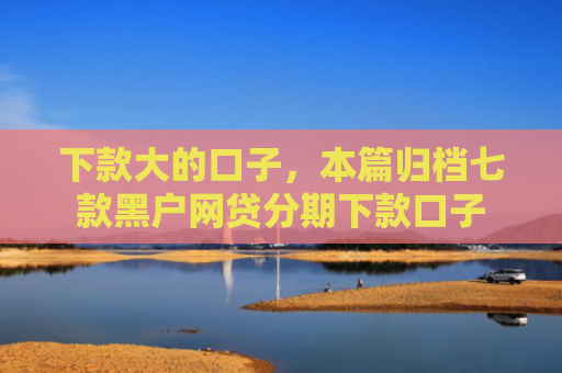 下款大的口子，本篇归档七款黑户网贷分期下款口子