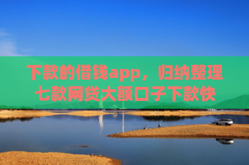 下款的借钱app，归纳整理七款网贷大额口子下款快