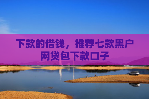 下款的借钱，推荐七款黑户网贷包下款口子
