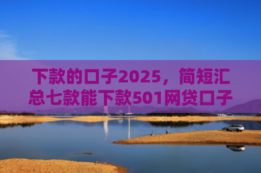 下款的口子2025，简短汇总七款能下款501网贷口子