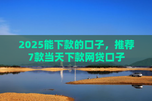 2025能下款的口子，推荐7款当天下款网贷口子