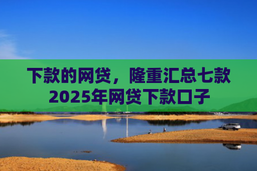 下款的网贷，隆重汇总七款2025年网贷下款口子