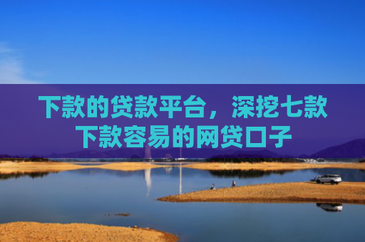下款的贷款平台，深挖七款下款容易的网贷口子