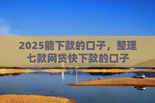 2025能下款的口子，整理七款网贷快下款的口子