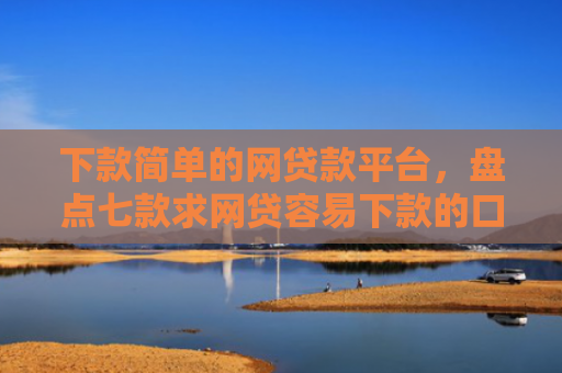 下款简单的网贷款平台，盘点七款求网贷容易下款的口子