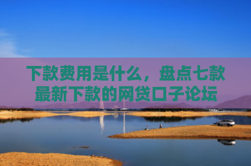 下款费用是什么，盘点七款最新下款的网贷口子论坛