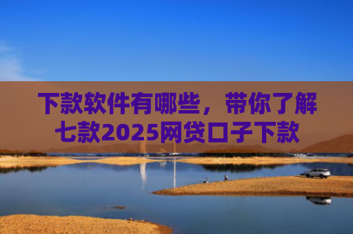 下款软件有哪些，带你了解七款2025网贷口子下款