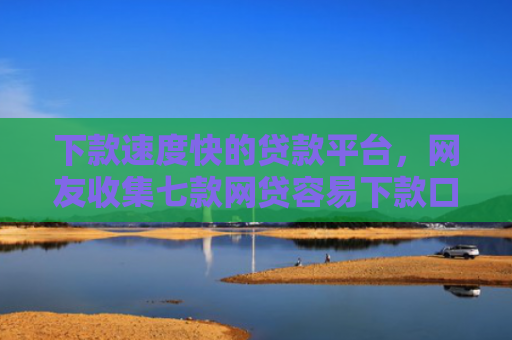 下款速度快的贷款平台，网友收集七款网贷容易下款口子