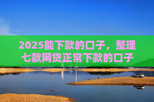 2025能下款的口子，整理七款网贷正常下款的口子