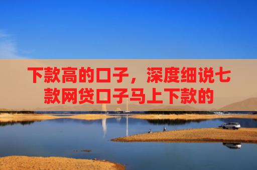 下款高的口子，深度细说七款网贷口子马上下款的