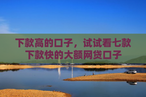 下款高的口子，试试看七款下款快的大额网贷口子