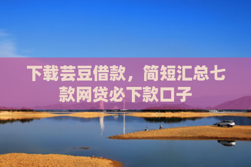 下载芸豆借款，简短汇总七款网贷必下款口子