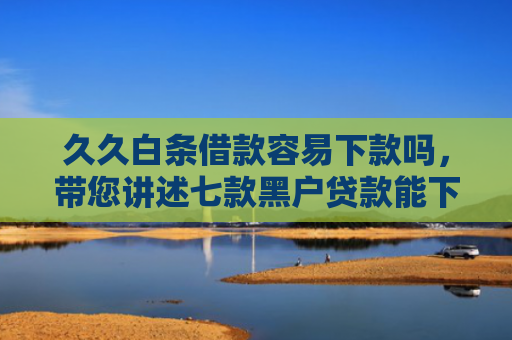 久久白条借款容易下款吗，带您讲述七款黑户贷款能下款吗