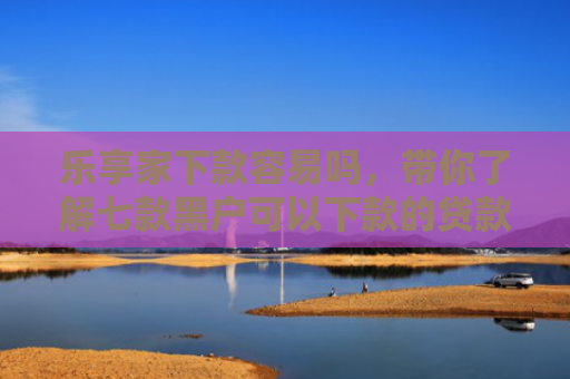 乐享家下款容易吗，带你了解七款黑户可以下款的贷款吗