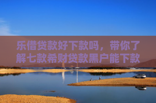 乐借贷款好下款吗，带你了解七款希财贷款黑户能下款吗