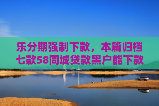 乐分期强制下款，本篇归档七款58同城贷款黑户能下款吗