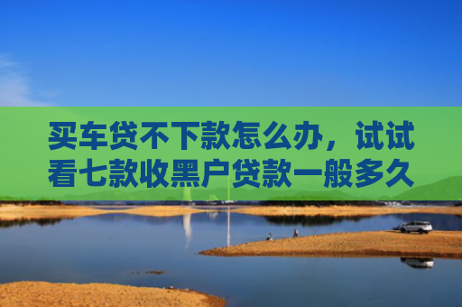 买车贷不下款怎么办，试试看七款收黑户贷款一般多久下款