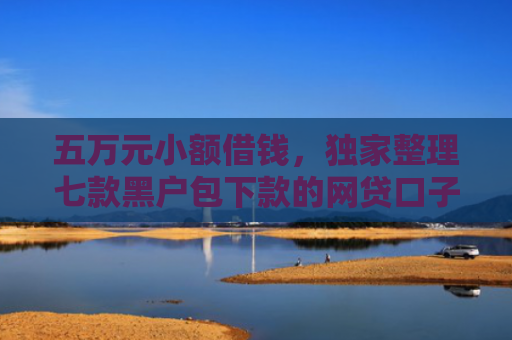 五万元小额借钱，独家整理七款黑户包下款的网贷口子