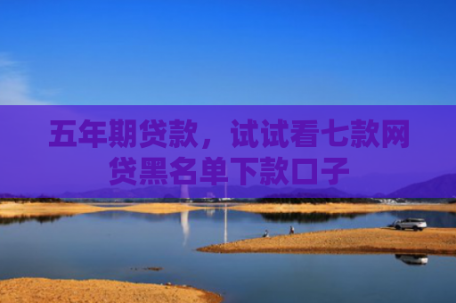 五年期贷款，试试看七款网贷黑名单下款口子