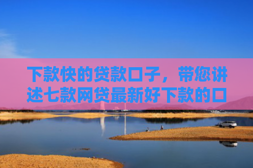 下款快的贷款口子，带您讲述七款网贷最新好下款的口子