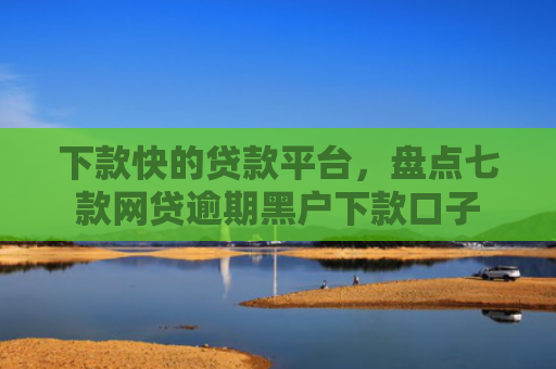 下款快的贷款平台，盘点七款网贷逾期黑户下款口子
