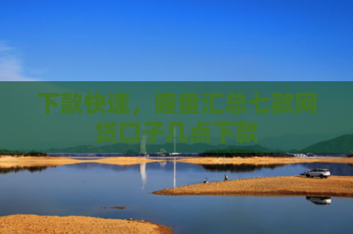 下款快速，隆重汇总七款网贷口子几点下款