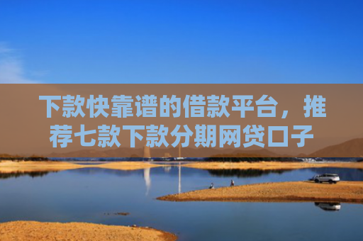 下款快靠谱的借款平台，推荐七款下款分期网贷口子