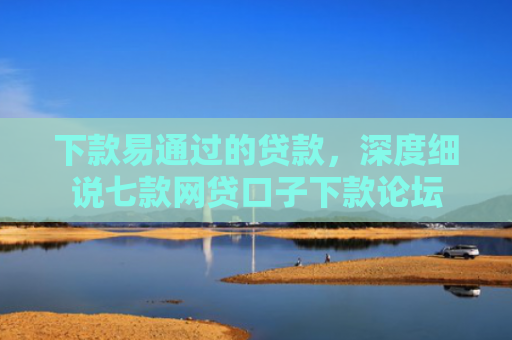 下款易通过的贷款，深度细说七款网贷口子下款论坛