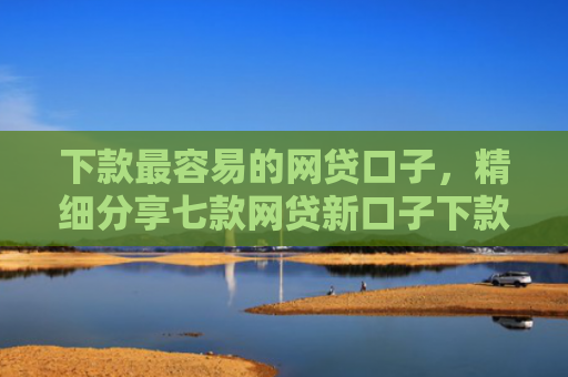 下款最容易的网贷口子，精细分享七款网贷新口子下款