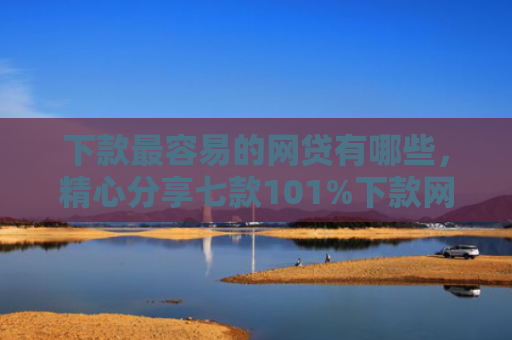 下款最容易的网贷有哪些，精心分享七款101%下款网贷口子