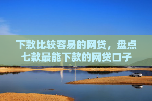 下款比较容易的网贷，盘点七款最能下款的网贷口子