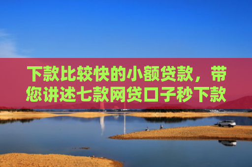 下款比较快的小额贷款，带您讲述七款网贷口子秒下款的