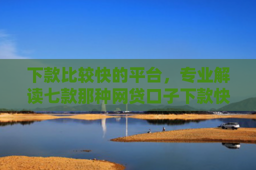 下款比较快的平台，专业解读七款那种网贷口子下款快