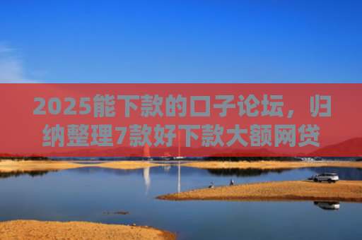 2025能下款的口子论坛，归纳整理7款好下款大额网贷口子