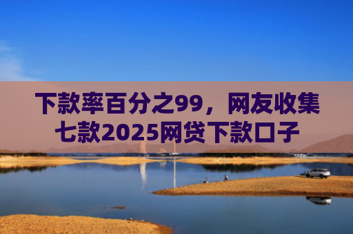 下款率百分之99，网友收集七款2025网贷下款口子