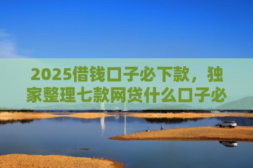 2025借钱口子必下款，独家整理七款网贷什么口子必下款