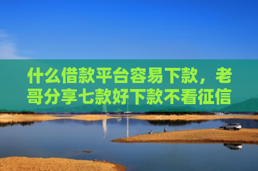 什么借款平台容易下款，老哥分享七款好下款不看征信的贷款