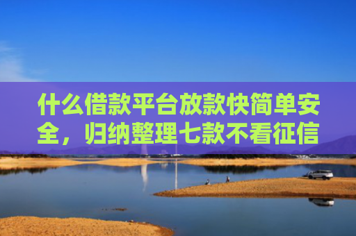 什么借款平台放款快简单安全，归纳整理七款不看征信贷款秒下款的