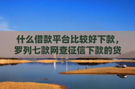 什么借款平台比较好下款，罗列七款网查征信下款的贷款