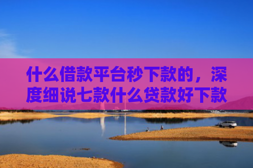 什么借款平台秒下款的，深度细说七款什么贷款好下款不看征信